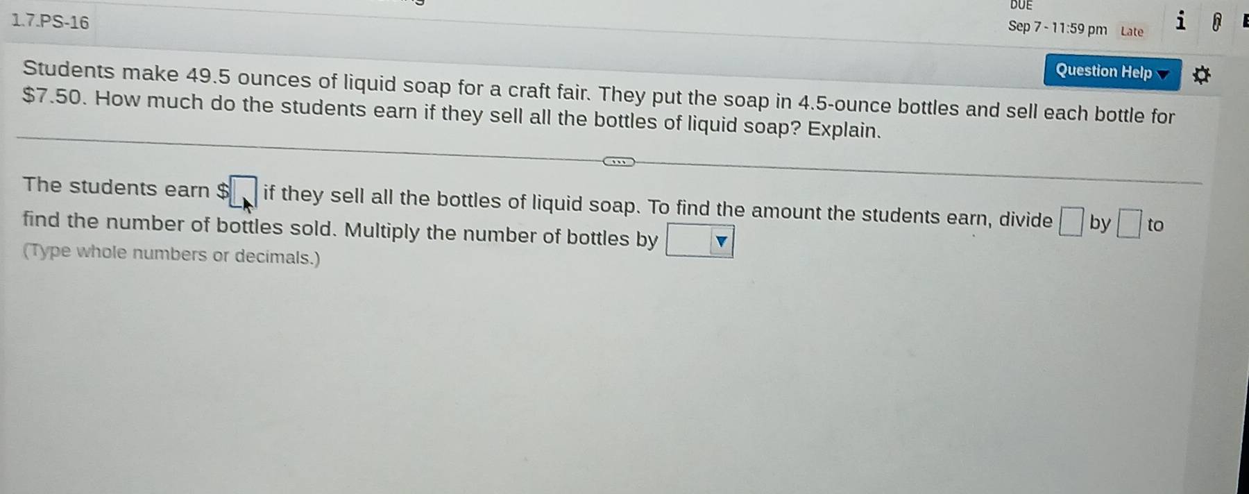 DUE 
1.7.PS-16 
Sep 7 - 11:59 pm Late 
Question Help 
Students make 49.5 ounces of liquid soap for a craft fair. They put the soap in 4.5-ounce bottles and sell each bottle for
$7.50. How much do the students earn if they sell all the bottles of liquid soap? Explain. 
The students earn $□ if they sell all the bottles of liquid soap. To find the amount the students earn, divide □ by □ to 
find the number of bottles sold. Multiply the number of bottles by □
(Type whole numbers or decimals.)