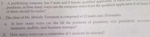 A publishing company has 9 male and 8 female qualified applicants. If there 
positions, in how many ways can the company select from the qualified applicants if at least 4
of them should be males? 
l. The class of Ms. Melody Tumanan is composed of 12 males and 10 females. 
a. In how many ways can she fill the positions of president, vice president, secretar 
treasurer, auditor, and business manager? 
b. How many ways can a committee of 5 students be selected?