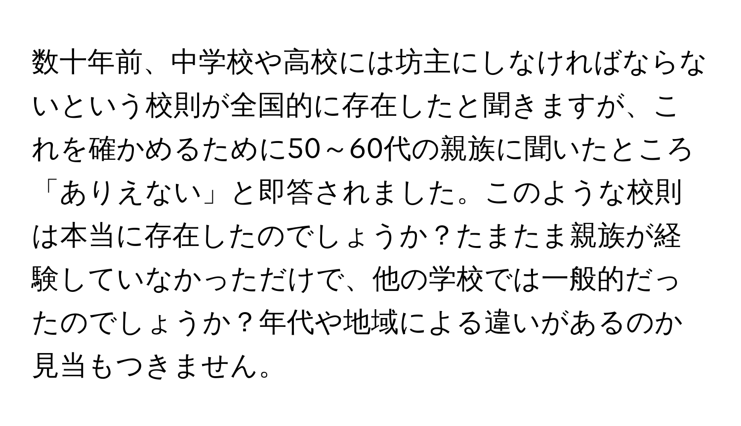 数十年前、中学校や高校には坊主にしなければならないという校則が全国的に存在したと聞きますが、これを確かめるために50～60代の親族に聞いたところ「ありえない」と即答されました。このような校則は本当に存在したのでしょうか？たまたま親族が経験していなかっただけで、他の学校では一般的だったのでしょうか？年代や地域による違いがあるのか見当もつきません。