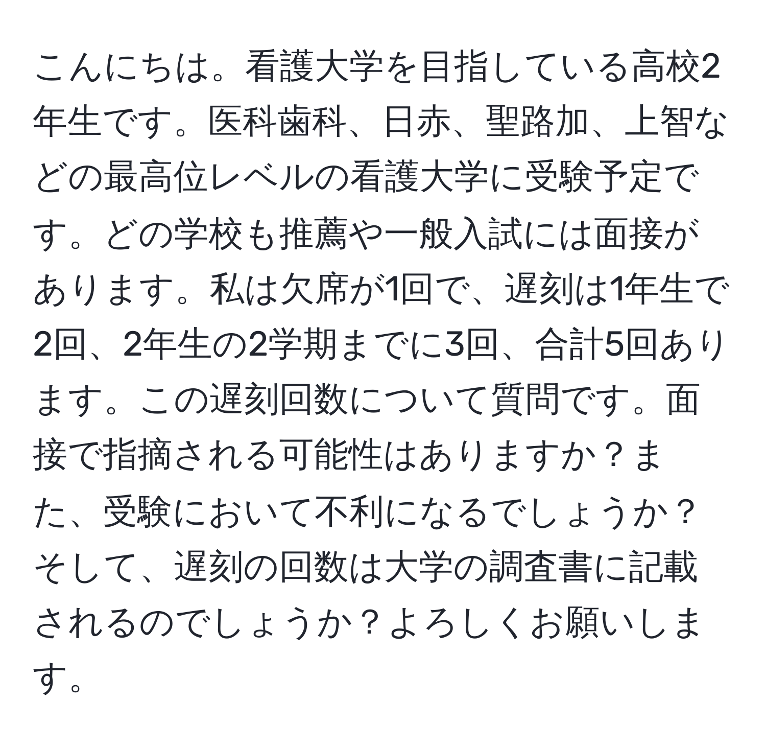 こんにちは。看護大学を目指している高校2年生です。医科歯科、日赤、聖路加、上智などの最高位レベルの看護大学に受験予定です。どの学校も推薦や一般入試には面接があります。私は欠席が1回で、遅刻は1年生で2回、2年生の2学期までに3回、合計5回あります。この遅刻回数について質問です。面接で指摘される可能性はありますか？また、受験において不利になるでしょうか？そして、遅刻の回数は大学の調査書に記載されるのでしょうか？よろしくお願いします。