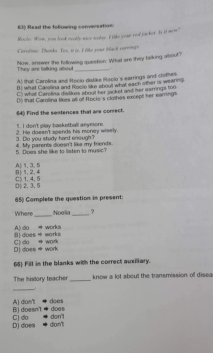 Read the following conversation:
Rocio: Wow, you look really nice today. I like your red jacket. Is it new?
Carolina: Thanks. Yes, it is. I like your black earrings.
Now, answer the following question: What are they talking about?
They are talking about _.
A) that Carolina and Rocío dislike Rocío´s earrings and clothes.
B) what Carolina and Rocio like about what each other is wearing.
C) what Carolina dislikes about her jacket and her earrings too.
D) that Carolina likes all of Rocío's clothes except her earrings.
64) Find the sentences that are correct.
1. I don't play basketball anymore.
2. He doesn't spends his money wisely.
3. Do you study hard enough?
4. My parents doesn't like my friends.
5. Does she like to listen to music?
A) 1, 3, 5
B) 1, 2, 4
C) 1, 4, 5
D) 2, 3, 5
65) Complete the question in present:
Where _Noelia_ ?
A) do works
B) does works
C) do work
D) does work
66) Fill in the blanks with the correct auxiliary.
The history teacher _know a lot about the transmission of disea
_.
A) don't does
B) doesn't does
C) do don't
D) does don't