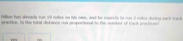 Dillon has already run 19 miles on his own, and he expects to run 2 miles during each track
practice. Is the total distance run proportional to the number of track practices?
yes no