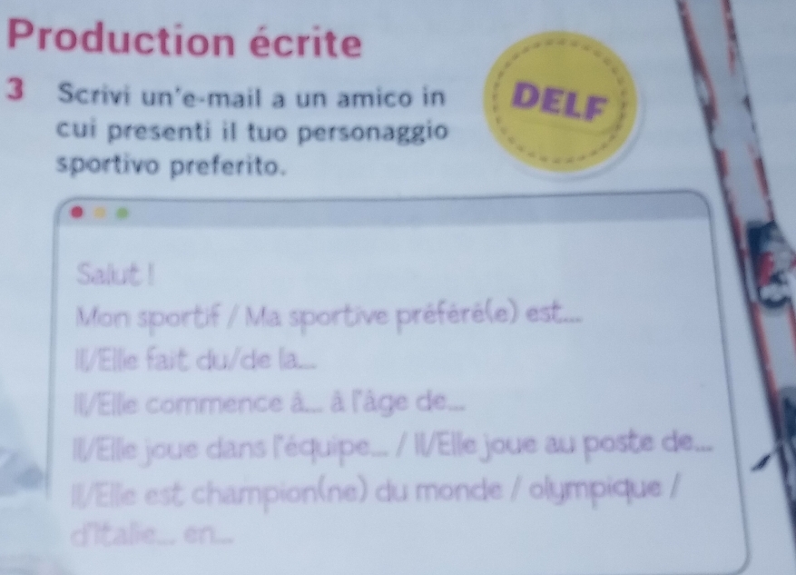 Production écrite 
3 Scrivi un'e-mail a un amico in DELF 
cui presenti il tuo personaggio 
sportivo preferito. 
Salut ! 
Mon sportif / Ma sportive préféré(e) est... 
Il/Ellie fait du/de la... 
Il/Ellie commence â... à l'âge de... 
ll/lle joue dans l'équipe... / IlElle joue au poste de... 
Il/Ellie est champion(ne) du monde / olympique / 
d'Italie.... en...