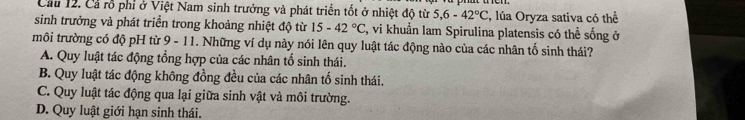 Cầu 12. Cả rỗ phi ở Việt Nam sinh trưởng và phát triển tốt ở nhiệt độ từ 5,6-42°C 2, lúa Oryza sativa có thể
sinh trưởng và phát triển trong khoảng nhiệt độ từ 15-42°C 2, vi khuẩn lam Spirulina platensis có thể sống ở
môi trường có độ pH từ 9 - 11. Những ví dụ này nói lên quy luật tác động nào của các nhân tố sinh thái?
A. Quy luật tác động tổng hợp của các nhân tổ sinh thái.
B. Quy luật tác động không đồng đều của các nhân tố sinh thái.
C. Quy luật tác động qua lại giữa sinh vật và môi trường.
D. Quy luật giới hạn sinh thái.