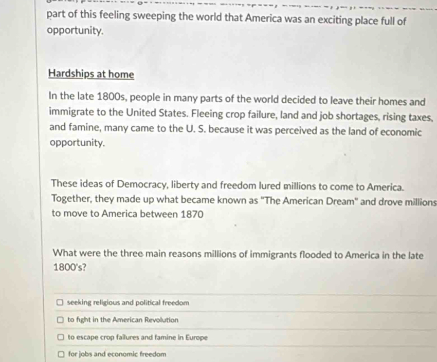 part of this feeling sweeping the world that America was an exciting place full of
opportunity.
Hardships at home
In the late 1800s, people in many parts of the world decided to leave their homes and
immigrate to the United States. Fleeing crop failure, land and job shortages, rising taxes,
and famine, many came to the U. S. because it was perceived as the land of economic
opportunity.
These ideas of Democracy, liberty and freedom lured millions to come to America.
Together, they made up what became known as "The American Dream" and drove millions
to move to America between 1870
What were the three main reasons millions of immigrants flooded to America in the late
1800's?
seeking religious and political freedom
to fight in the American Revolution
to escape crop failures and famine in Europe
for jobs and economic freedom