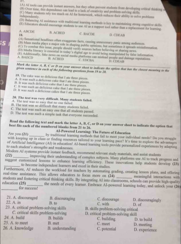 (A) AI tools can provide instant answers, but they often prevent students from developing critical thinking s
(B) Over time, this dependence can lead to a lack of creativity and problem-solving skills.
(C) Many students rely too much on AI for homework, which reduces their ability to solve problems
independently.
(D) Balancing AI assistance with traditional learning methods is key to maintaining strong cognitive skills.
(E) Educators should encourage students to use A1 as a support tool rather than a replacement for learning.
A. ABCDE B. ACBED C. BACDE D. CDEAB
18.
(A) Sensational headlines often exaggerate facts, causing unnecessary panic among audiences.
(B) Mass media plays a major role in shaping public opinions, but sometimes it spreads misinformation.
is (C) To combat this issue, people should verify sources before believing or sharing news.
(D) Media literacy is essential in today's digital age to avoid being manipulated by false information.
(E) Additionally, fake news on social media platforms can mislead people and damage reputations.
A. BAECD B. ACBED C. EDCBA D. CDEAB
Mark the letter A, B, C or D on your answer sheet to indicate the option that has the closest meaning to the
given sentence in each of the following questions from 19 to 20.
19. The cake was so delicious that I ate three pieces.
A. It was such a delicious cake that I ate three pieces.
B. It was such delicious cake that I ate three pieces.
C. It was such an delicious cake that I ate three pieces.
D. It was such a delicious cakes that I ate three pieces.
20. The test was very difficult. Many students failed.
7h A. The test was so easy that no one failed.
54 B. The test was so difficult that many students failed.
C. The test was such an easy one that all students passed.
D. The test was such a simple task that everyone succeeded.
Read the following text and mark the letter A, B, C, or D on your answer sheet to indicate the option that
best fits each of the numbered blanks from 21 to 26.
AI-Powered Learning: The Future of Education
Are you (21)_ by traditional learning methods that fail to meet your individual needs? Do you struggle
with keeping up in class or finding resources tailored to your learning pace? It's time to explore the advantages
of Artificial Intelligence (AI) in education! AI-based learning tools provide personalized experiences by adapting
to each student's strengths and weaknesses.
Modern AI systems provide instant feedback, recommend relevant study materials, and assist students
(22)_ improving their understanding of complex subjects. Many platforms use AI to track progress and
suggest customized lessons to enhance learning efficiency. These innovations help students develop (23)
_to become independent learners and excel in their studies.
Furthermore, AI reduces the workload for teachers by automating grading, creating lesson plans, and offering
real-time assistance. This allows educators to focus more on (24) meaningful interactions with
students and fostering critical thinking skills. By integrating AI into classrooms, schools can provide high-quality
education (25)_ the needs of every learner. Embrace AI-powered learning today, and unlock your (26)
_for success!
21. A. discouraged B. discouraging C. discourage D. discouragingly
22. A. in B. to C. with D. of
23. A. critical problem-solving skills B. skills problem-solving critical
C. critical skills problem-solving D. critical problem-solving skill
24. A. build B. builds C. building D. to build
25. A. to meet B. met C. meet D. meeting
26. A. knowledge B. understanding C. potential D. experience