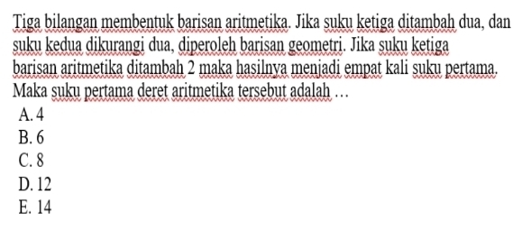 Tiga bilangan membentuk barisan aritmetika. Jika suku ketiga ditambah dua, dan
suku kedua dikurangi dua, diperoleh barisan geometri. Jika suku ketiga
barisan aritmetika ditambah 2 maka hasilnya menjadi empat kali suku pertama.
Maka suku pertama deret aritmetika tersebut adalah …
A. 4
B. 6
C. 8
D. 12
E. 14