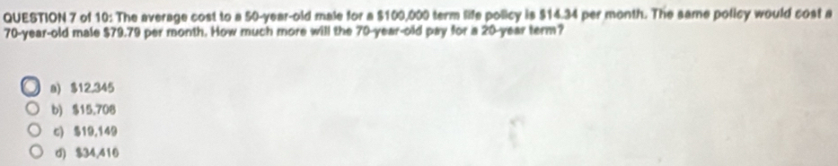 of 10: The average cost to a 50-year-old male for a $100,000 term life policy is $14.34 per month. The same policy would cost a
70-year-old male $79.79 per month. How much more will the 70-year-old pay for a 20-year term?
a) $12,345
b) $15.708
c) 519,149
d) $34,416