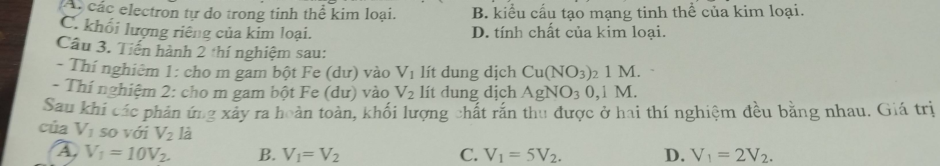 các electron tự do trong tinh thể kim loại. B. kiểu cấu tạo mạng tinh thể của kim loại.
C. khối lượng riếng của kim loại. D. tính chất của kim loại.
Câu 3. Tiến hành 2 thí nghiệm sau:
- Thí nghiêm 1: cho m gam bột Fe (dư) vào V_1 lít dung dịch Cu(NO_3) 2 1 M.
- Thí nghiệm 2: cho m gam bột Fe (dư) vào V_2 lít dung dịch AgNO_30, 1M. 
Sau khi các phản ứng xảy ra hoàn toàn, khối lượng chất rắn thu được ở hai thí nghiệm đều bằng nhau. Giá trị
của V_1 so với V_2 là
A V_1=10V_2.
B. V_1=V_2 C. V_1=5V_2. D. V_1=2V_2.