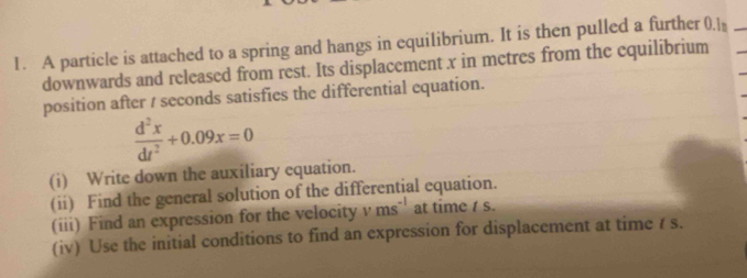 A particle is attached to a spring and hangs in equilibrium. It is then pulled a further 0.l * 
downwards and released from rest. Its displacement x in metres from the equilibrium 
position after / seconds satisfies the differential equation.
 d^2x/dt^2 +0.09x=0
(i) Write down the auxiliary equation. 
(ii) Find the general solution of the differential equation. 
(iii) Find an expression for the velocity v ms^(-1) at time / s. 
(iv) Use the initial conditions to find an expression for displacement at time / s.