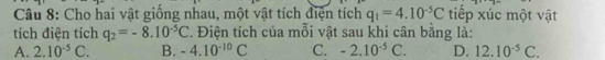 Cho hai vật giống nhau, một vật tích điện tích q_1=4.10^(-5)C tiếp xúc một vật
tích điện tích q_2=-8.10^(-5)C. Điện tích của mỗi vật sau khi cân bằng là:
A. 2.10^(-5)C. B. -4.10^(-10)C C. -2.10^(-5)C. D. 12.10^(-5)C.