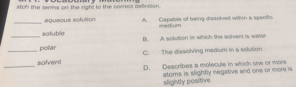 Dpapuaryn
atch the terms on the right to the correct definition.
_aqueous solution A. Capable of being dissolved within a specific
medium
_
soluble
B. A solution in which the solvent is water
_polar
C. The dissolving medium in a solution
_
solvent
D. Describes a molecule in which one or more
atoms is slightly negative and one or more is
slightly positive