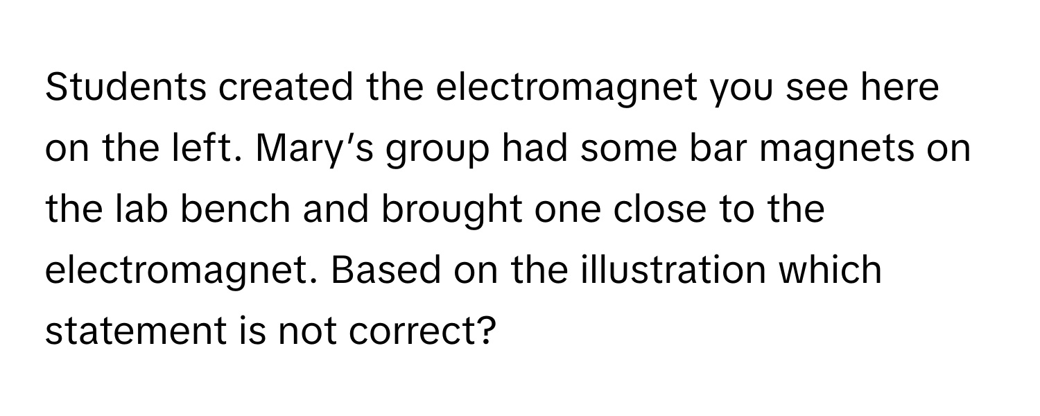 Students created the electromagnet you see here on the left. Mary’s group had some bar magnets on the lab bench and brought one close to the electromagnet. Based on the illustration which statement is not correct?