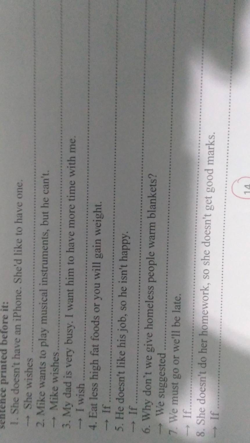sentence printed before it: 
1. She doesn't have an iPhone. She'd like to have one. 
→ She wishes_ 
2. Mike wants to play musical instruments, but he can't. 
→ Mike wishes_ 
3. My dad is very busy. I want him to have more time with me. 
→ I wish_ 
4. Eat less high fat foods or you will gain weight. 
→ If_ 
5. He doesn't like his job, so he isn't happy. 
→ If_ 
6. Why don't we give homeless people warm blankets? 
→ We suggested_ 
7. We must go or we'll be late. 
→ If_ 
8. She doesn't do her homework, so she doesn't get good marks. 
If_ 
14
