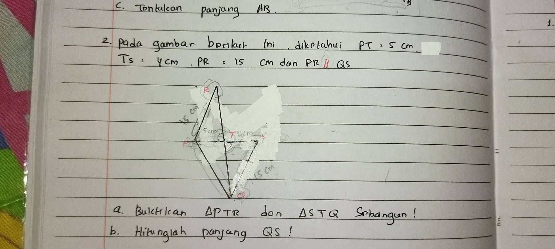 Tontulcan panjang AB.
1.
2. pada gambar boriker (ni, dikerahui PT=5cm
TS=4cm,PR=15 don PRparallel QS

a. BuicHlcan △ PTR don △ STQ Sobangan!
6. Hirunglah panjang QS!