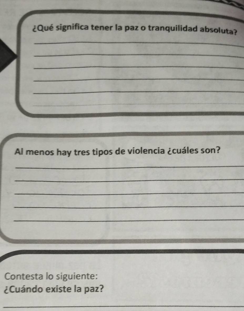 ¿Qué significa tener la paz o tranquilidad absoluta? 
_ 
_ 
_ 
_ 
_ 
_ 
Al menos hay tres tipos de violencia ¿cuáles son? 
_ 
_ 
_ 
_ 
_ 
Contesta lo siguiente: 
¿Cuándo existe la paz? 
_