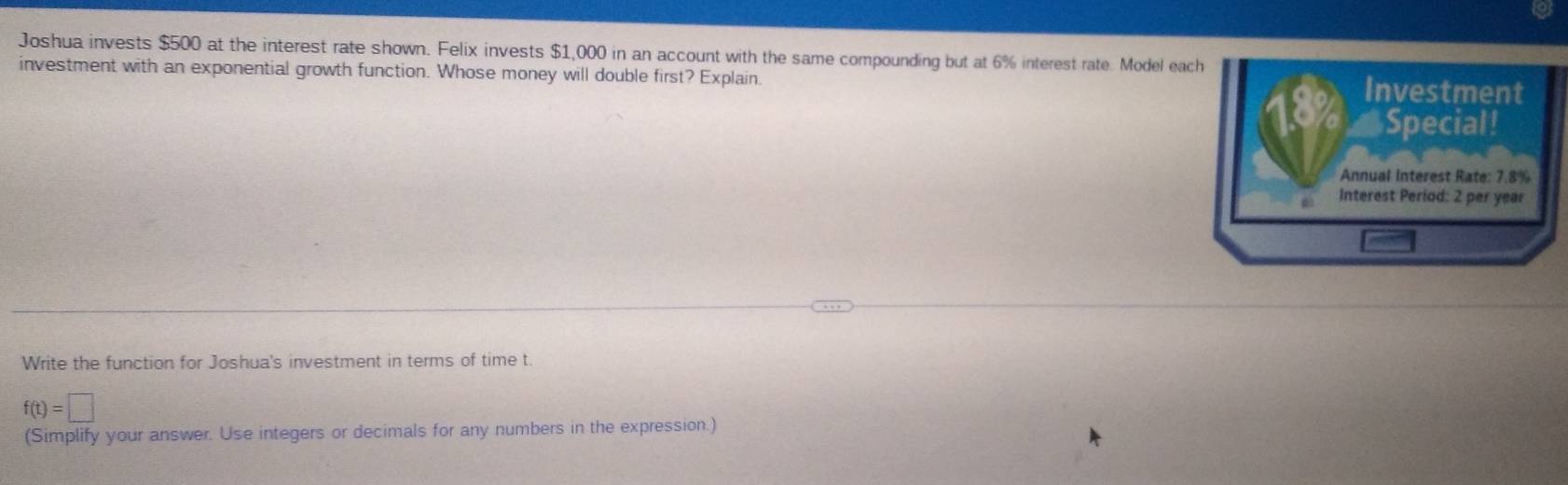 Joshua invests $500 at the interest rate shown. Felix invests $1,000 in an account with the same compounding but at 6% interest rate. Model each Investment 
investment with an exponential growth function. Whose money will double first? Explain 
4 Special! 
Annual Interest Rate: 7.8%
Interest Period: 2 per year
Write the function for Joshua's investment in terms of time t.
f(t)=□
(Simplify your answer. Use integers or decimals for any numbers in the expression.)