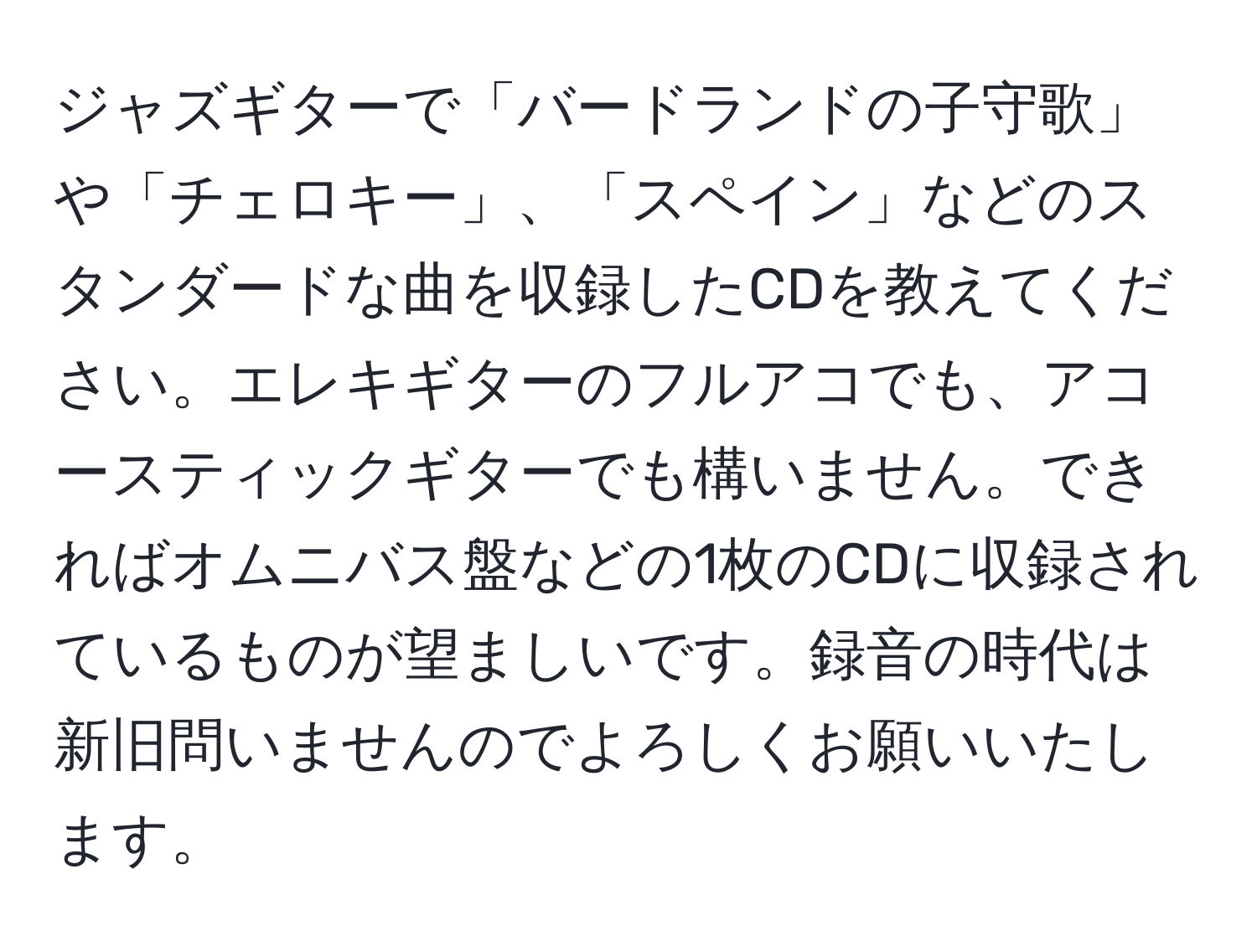 ジャズギターで「バードランドの子守歌」や「チェロキー」、「スペイン」などのスタンダードな曲を収録したCDを教えてください。エレキギターのフルアコでも、アコースティックギターでも構いません。できればオムニバス盤などの1枚のCDに収録されているものが望ましいです。録音の時代は新旧問いませんのでよろしくお願いいたします。