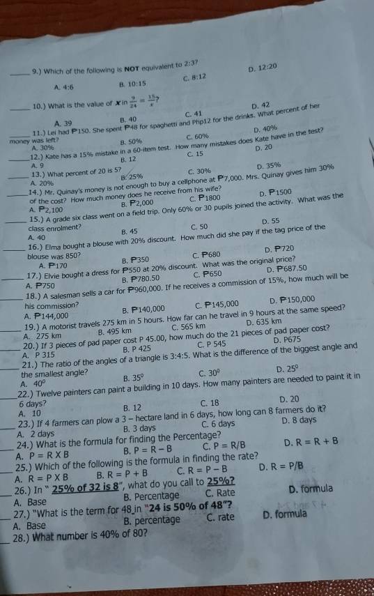 9.) Which of the following is NOT equivalent to 2:3? D. 12:20
A. 4:6 B. 10:15 C. 8:12
10.) What is the value of X in  9/24 = 15/x 
C. 41 D. 42
A. 39
B. 40
_money was left? 11.) Lei had P150. She spent P48 for spaghetti and Php12 for the drinks. What percent of her
A. 30% 8. 50% C. 60%
_
12.) Kate has a 15% mistake in a 60-item test. How many mistakes does Kate have in the test? D. 40%
B. 12 C. 15 D. 20
A. 9
13.) What percent of 20 is 5? C. 30%
B. 25%
_14.) Mr. Quinay's money is not enough to buy a cellphone at P7,000. Mrs. Quinay gives him 30% D. 35%
A. 20%
of the cost? How much money does he receive from his wife? 800 D.
B. P2,000 C. P_1
_15.) A grade six class went on a field trip. Only 60% or 30 pupils joined the activity. What was the P 1500
A. P2,100
class enrolment?
_A. 40 B. 45 C. 50 D. 55
_16.) Elma bought a blouse with 20% discount. How much did she pay if the tag price of the
blouse was 850? B. P 350
C. P680 D. P720
A. P170
_17.) Elvie bought a dress for P550 at 20% discount. What was the original price?
B. P780.50 C. P650 D. P687.50
A. P750
18.) A salesman sells a car for P960,000. If he receives a commission of 15%, how much will be
his commission?
_A. P144,000 B. P 140,000 C. P145,000 D. P150,000
19.) A motorist travels 275 km in 5 hours. How far can he travel in 9 hours at the same speed?
A. 275 km B. 495 km C. 565 km D. 635 km
_20.) If 3 pieces of pad paper cost P 45.00, how much do the 21 pieces of pad paper cost?
A. P 315 B. P 425 C. P 545 D. P675
_21.) The ratio of the angles of a triangle is 3:4:5. What is the difference of the biggest angle and
_the smallest angle? 35° C. 30° D. 25°
B.
A. 40°
22.) Twelve painters can paint a building in 10 days. How many painters are needed to paint it in
6 days?
_A. 10 B. 12 C. 18 D. 20
23.) If 4 farmers can plow a 3 - hectare land in 6 days, how long can 8 farmers do it?
_A. 2 days B. 3 days C. 6 days D. 8 days
24.) What is the formula for finding the Percentage?
_A. P=R* B B. P=R-B C. P=R/B D. R=R+B
25.) Which of the following is the formula in finding the rate?
_A. R=P* B B. R=P+B C. R=P-B D. R=P/B
26.) In “ 25% of 32 is R' ', what do you call to 25%?
_A. Base B. Percentage C. Rate D. formula
27.) "What is the term for 48in 24  is 50% of 48° 2
_A. Base B. percentage C. rate D. formula
_28.) What number is 40% of 80?