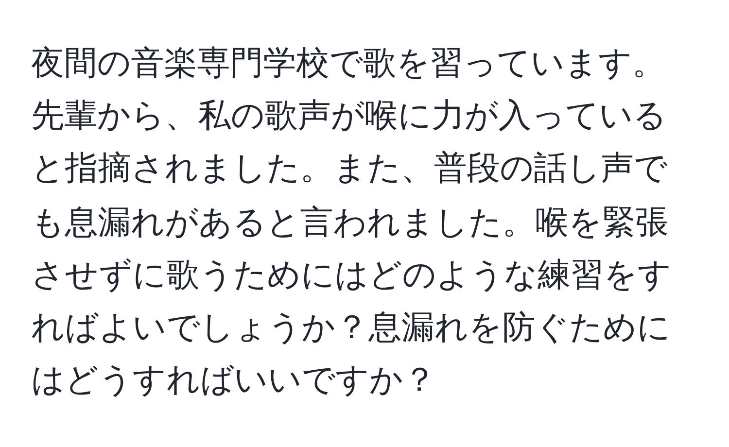 夜間の音楽専門学校で歌を習っています。先輩から、私の歌声が喉に力が入っていると指摘されました。また、普段の話し声でも息漏れがあると言われました。喉を緊張させずに歌うためにはどのような練習をすればよいでしょうか？息漏れを防ぐためにはどうすればいいですか？