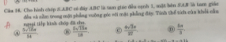 Cho hình cháp S. ABC có đây ABC là tan giác đều cạnh 1, mặt bên SAB là tam giác
đều và sằm trong mặt phẳng vuỡng góc với mặt phẳng đây. Tinh thể tích cùa khổi cầu
ngoại tiếp hình chp đã cha
④  5sqrt(15)π /54   5sqrt(15)s/18 . C  4sqrt(3)π /127   5π /3 .