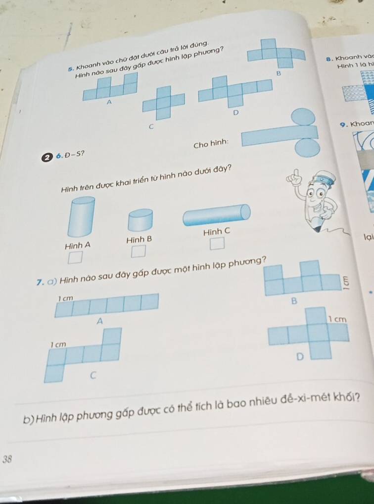 Khoanh vào chữ đặt dưới câu trả lời đúng. 
8. Khoanh và 
Hình nào sau đây gấp được hình lập phương? 
Hinh 1 là hì 
B 
A 
D 
C 
9. Khoar 
Cho hình: 
2 6. Đ-S? 
Hình trên được khai triển từ hình nào dưới đây? 
lại 
Hình A Hinh B Hình C 
7. ) Hình nào sau đây gấp được một hình lập phương? 
5
1 cm
B 
A 1 cm
1 cm
D 
C 
b)Hình lập phương gấp được có thể tích là bao nhiêu để-xi-mét khối? 
38