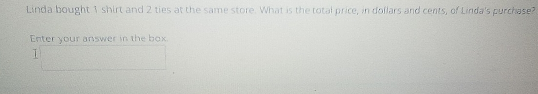 Linda bought 1 shirt and 2 ties at the same store. What is the total price, in dollars and cents, of Linda's purchase? 
Enter your answer in the box. 
I□