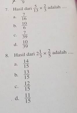 9
7. Hasil dari  5/13 *  2/3  adalah ._
a.  7/16 
b.  10/6 
c.  7/39 
d.  10/39 
8. Hasil dari 2 1/3 *  2/5  adalah ....
a.  14/15 
b.  13/15 
c.  12/15 
d.  11/15 