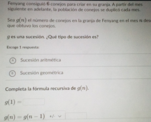 Fenyang consiguió 6 conejos para criar en su granja. A partir del mes
siguiente en adelante, la población de conejos se duplicó cada mes.
Sea g(n) el número de conejos en la granja de Fenyang en el mes n des
que obtuvo los conejos.
g es una sucesión. ¿Qué tipo de sucesión es?
Escoge 1 respuesta:
A Sucesión aritmética
Sucesión geométrica
Completa la fórmula recursiva de g(n).
g(1)=□
g(n)=g(n-1)+/· sqrt(□ )