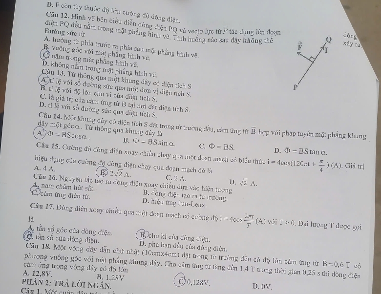 D. F còn tùy thuộc độ lớn cường độ dòng điện.
Câu 12. Hình vẽ bên biểu diễn dòng điện PQ và vectơ lực từ vector F tác dụng lên đoạn Q  xày ra
điện PQ đều nằm trong mặt phẳng hình vẽ. Tình huống nào sau đây không thể
Đường sức từ
dòng
A. hướng từ phía trước ra phía sau mặt phẳng hình vẽ.
B. vuông góc với mặt phẳng hình vẽ.
C nằm trong mặt phẳng hình vẽ,
D. không nằm trong mặt phẳng hình vẽ.
Câu 13. Từ thông qua một khung dây có diện tích S
P
Ati lệ với số đường sức qua một đơn vị diện tích S.
B. tỉ lệ với độ lớn chu vi của diện tích S.
C. là giá trị của cảm ứng từ B tại nơi đặt điện tích S.
D. tỉ lệ với số đường sức qua diện tích S.
Câu 14. Một khung dây có diện tích S đặt trong từ trường đều, cảm ứng từ vector B
dây một góc α . Từ thông qua khung dây là hợp với pháp tuyến mặt phẳng khung
A. Phi =BS Scosa . B. Phi =BSsin alpha . C. Phi =BS. D. Phi =BStan alpha .
Câu 15. Cường độ dòng điện xoay chiều chạy qua một đoạn mạch có biểu thức i=4cos (120π t+ π /4 )(A). Giá trị
hiệu dụng của cường độ dòng điện chạy qua đoạn mạch đó là
A. 4 A. B 2sqrt(2)A. C. 2 A. D. sqrt(2)A.
Câu 16. Nguyên tắc tạo ra dòng điện xoay chiều dựa vào hiện tượng
A. nam châm hút sắt. B. dòng điện tạo ra từ trường.
C cảm ứng điện từ. D. hiệu ứng Jun-Lenx.
Câu 17. Dòng điện xoay chiều qua một đoạn mạch có cường độ i=4cos  2π t/T (A) với T>0. Đại lượng T được gọi
là
A. tần số góc của dòng điện. B. chu kì của dòng điện.
O tần số của dòng điện. D. pha ban đầu của đòng điện.
Câu 18. Một vòng dây dẫn chữ nhật (10cmx4cm) đặt trong từ trường đều có độ lớn cảm ứng từ B=0,6T có
phương vuông góc với mặt phẳng khung dây. Cho cảm ứng từ tăng đến 1,4 T trong thời gian 0,25 s thì dòng điện
cảm ứng trong vòng dây có độ lớn
A. 12,8V. B. 1,28V C 0,128V.
pHÀN 2: tRả lỜI ngÁn. D. 0V.
Câu 1. Một cuộn dâu