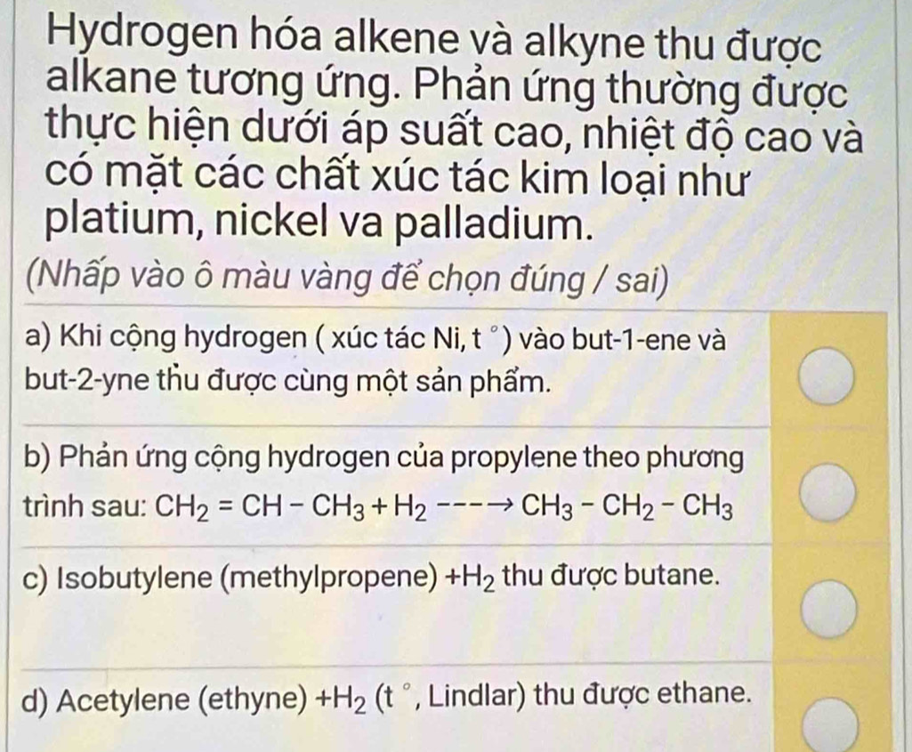 Hydrogen hóa alkene và alkyne thu được 
alkane tương ứng. Phản ứng thường được 
thực hiện dưới áp suất cao, nhiệt độ cao và 
có mặt các chất xúc tác kim loại như 
platium, nickel va palladium. 
(Nhấp vào ô màu vàng để chọn đúng / sai) 
a) Khi cộng hydrogen ( xúc tác Ni, t °) vào but -1 -ene và 
but -2 -yne thu được cùng một sản phẩm. 
b) Phản ứng cộng hydrogen của propylene theo phương 
trình sau: CH_2=CH-CH_3+H_2---to CH_3-CH_2-CH_3
c) Isobutylene (methylpropene) +H_2 thu được butane. 
d) Acetylene (ethyne) +H_2(t° , Lindlar) thu được ethane.