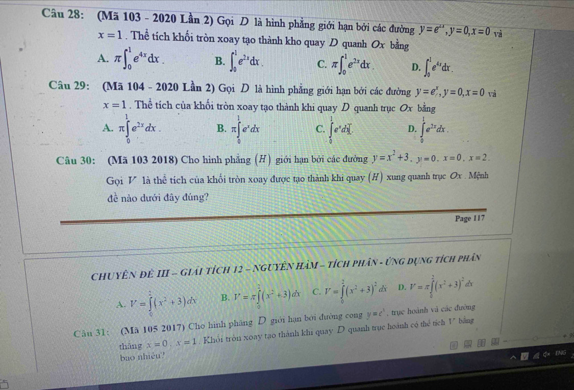 (Mã 103 - 2020 Lần 2) Gọi D là hình phẳng giới hạn bởi các đường y=e^(∠ x),y=0,x=0 và
x=1. Thể tích khối tròn xoay tạo thành kho quay D quanh Ox bằng
A. π ∈t _0^(1e^4x)dx. B. ∈t _0^(1e^2x)dx. C. π ∈t _0^(1e^2x)dx. D. ∈t _0^(1e^4x)dx.
Câu 29: (Mã 104 - 2020 Lần 2) Gọi D là hình phẳng giới hạn bởi các đường y=e^x,y=0,x=0 và
x=1. Thể tích của khối tròn xoay tạo thành khi quay D quanh trục Ox bằng
A. π ∈tlimits _0^(1e^2x)dx. π ∈tlimits _0^(1e^x)dx ∈tlimits _0^(1e^x)dx]. D. ∈tlimits _0^(1e^2x)dx.
B.
C.
Câu 30: (Mã 103 2018) Cho hình phẳng (H) giới hạn bởi các đường y=x^2+3,y=0,x=0,x=2.
Gọi V là thể tích của khối tròn xoay được tạo thành khi quay (H) xung quanh trục Ox . Mệnh
đề nào dưới đây đúng?
Page 117
ChUYÊN ĐÊ III - Giải tícH 12 - NGUYÊN HàM - tích phân - ứnG Dụng tích phân
A. V=∈tlimits _0^(1(x^2)+3)dx B. V=π ∈tlimits _0^(2(x^2)+3)dx C. V=∈tlimits _0^(2(x^2)+3)^2d Y D. V=π ∈tlimits _0^((frac 3)4)(x^2+3)^2 lx
Câu 31: (Mã 105 2017) Cho hình phãng D giới hạn bởi đường cong y=e^x , trục hoành và các đường
thǎng x=0,x=1. Khổi tròn xoay tạo thành khi quay D quanh trục hoành có thể tích V bằng
bao nhiêu?
J× ENG