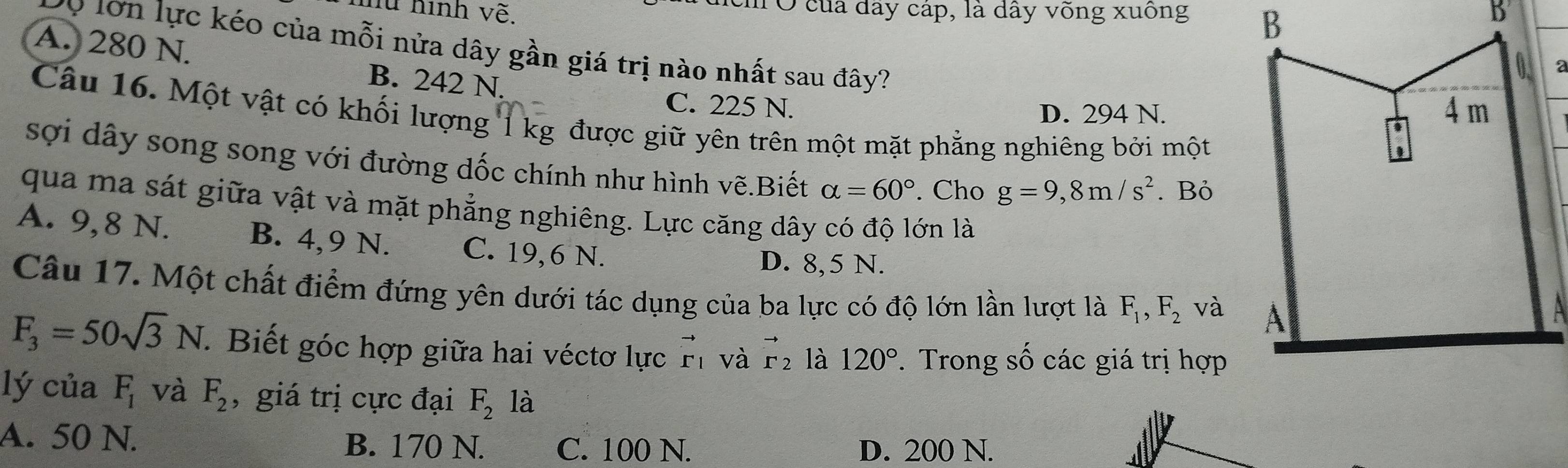 hữ hình vẽ. u Ở của dây cáp, là dây võng xuống 
Đ0 lớn lực kéo của mỗi nửa dây gần giá trị nào nhất sau đây?
A. 280 N. B. 242 N.
C. 225 N.
D. 294 N.
Câu 16. Một vật có khối lượng 1 kg được giữ yên trên một mặt phẳng nghiêng bởi một
sợi dây song song với đường dốc chính như hình vẽ.Biết alpha =60°. Cho g=9,8m/s^2. Bỏ
qua ma sát giữa vật và mặt phẳng nghiêng. Lực căng dây có độ lớn là
A. 9,8 N. B. 4, 9 N. C. 19, 6 N.
D. 8,5 N.
Câu 17. Một chất điểm đứng yên dưới tác dụng của ba lực có độ lớn lần lượt là F_1, F_2 và
F_3=50sqrt(3)N. Biết góc hợp giữa hai véctơ lực vector r_1 và vector r_2 là 120°. Trong số các giá trị hợp
lý của F_1 và F_2 , giá trị cực đại F_2 là
A. 50 N. B. 170 N. C. 100 N. D. 200 N.