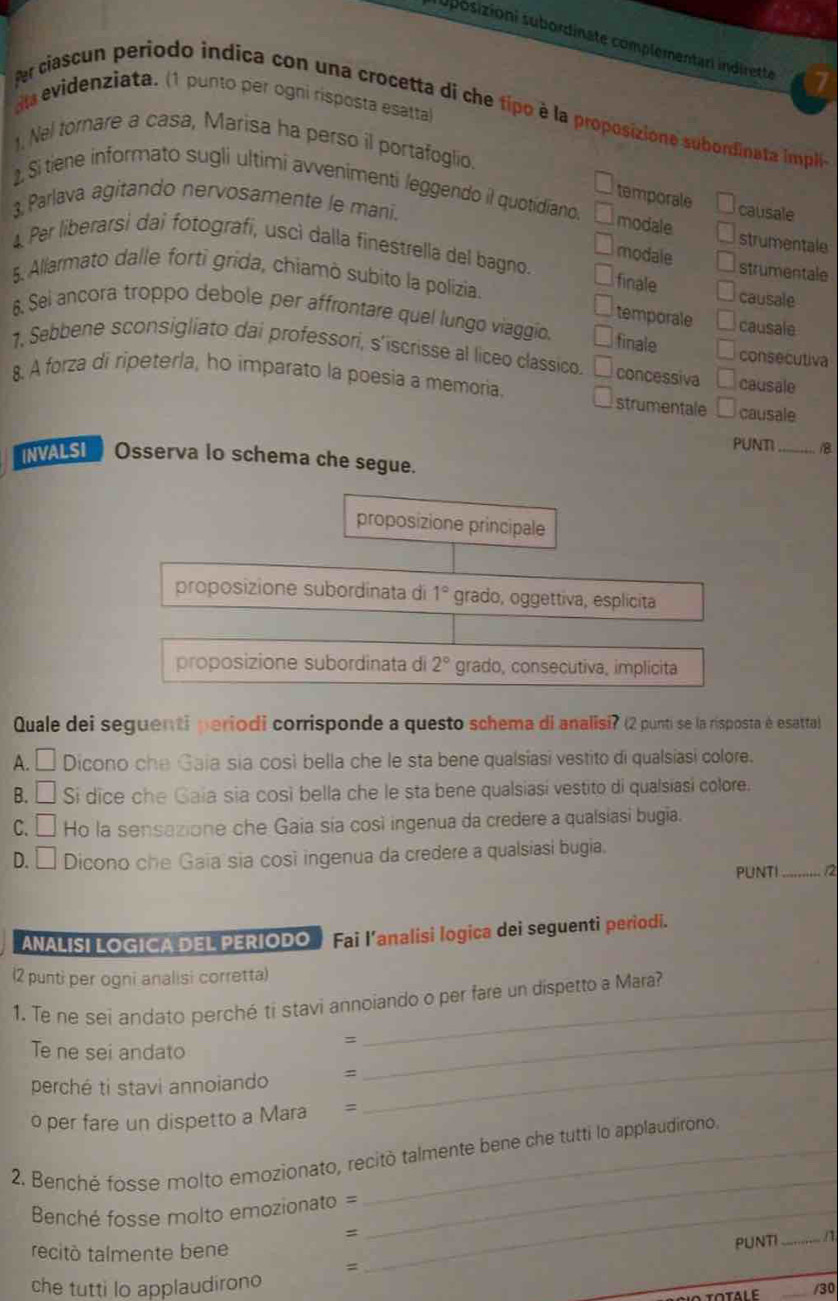 posizioni subordinate complementari indirette 17
dl evidenziata. (1 punto per ogni risposta esatta)
fer ciascun periodo indica con una crocetta di che tipo è la proposizione subordinata impli
). Nel tornare a casa, Marisa ha perso il portafoglio.
2. Si tiene informato sugli ultimi avvenimenti leggendo il quotidíano. modale strumentale
temporale causale
3, Parlava agitando nervosamente le mani.
4 Per liberarsi dai fotografí, uscì dalla finestrella del bagno. finale strumentale
modale
5. Allarmato dalle forti grida, chiamò subito la polizia causale
temporale causale
6. Sei ancora troppo debole per affrontare quel lungo viaggio. finale consecutiva
1. Sebbene sconsigliato dai professori, s'iscrisse al liceo classico. concessiva causale
8. A forza di ripeterla, ho imparato la poesia a memoria. strumentale causale
PUNT _B
NALSI  Osserva lo schema che segue.
proposizione principale
proposizione subordinata di 1° grado, oggettiva, esplicita
proposizione subordinata di 2° grado, consecutiva, implicita
Quale dei seguenti periodi corrisponde a questo schema di analisi? (2 punti se la risposta é esatta)
a
) Dicono che Gaia sia così bella che le sta bene qualsiasi vestito di qualsiasi colore.
B. □ Si dice che Gaia sia così bella che le sta bene qualsiasi vestito di qualsiasi colore.
C. □ Ho la sensazione che Gaia sía così ingenua da credere a qualsiasi bugia.
D. □ Dicono che Gaia sia così ingenua da credere a qualsiasi bugia.
PUNTI_
ANALISI LOGICA DEL PERIODO  Fai l’analisi logica dei seguenti periodi.
(2 punti per ogni analisi corretta)
_
1. Te ne sei andato perché ti stavi annoiando o per fare un dispetto a Mara?
Te ne sei andato
_=
perché ti stavi annoiando 、
o per fare un dispetto a Mara =
_
2. Benché fosse molto emozionato, recitò talmente bene che tutti lo applaudirono.
Benché fosse molto emozionato =_
=
_
recitó talmente bene
PUNTI _/
=
che tutti lo applaudirono
_
/30