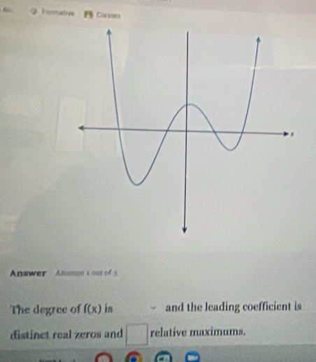 Fermative Classes 
Answer Altemet s our of 3 
The degree of f(x) in and the leading coefficient is 
distinct real zeros and relative maximums.