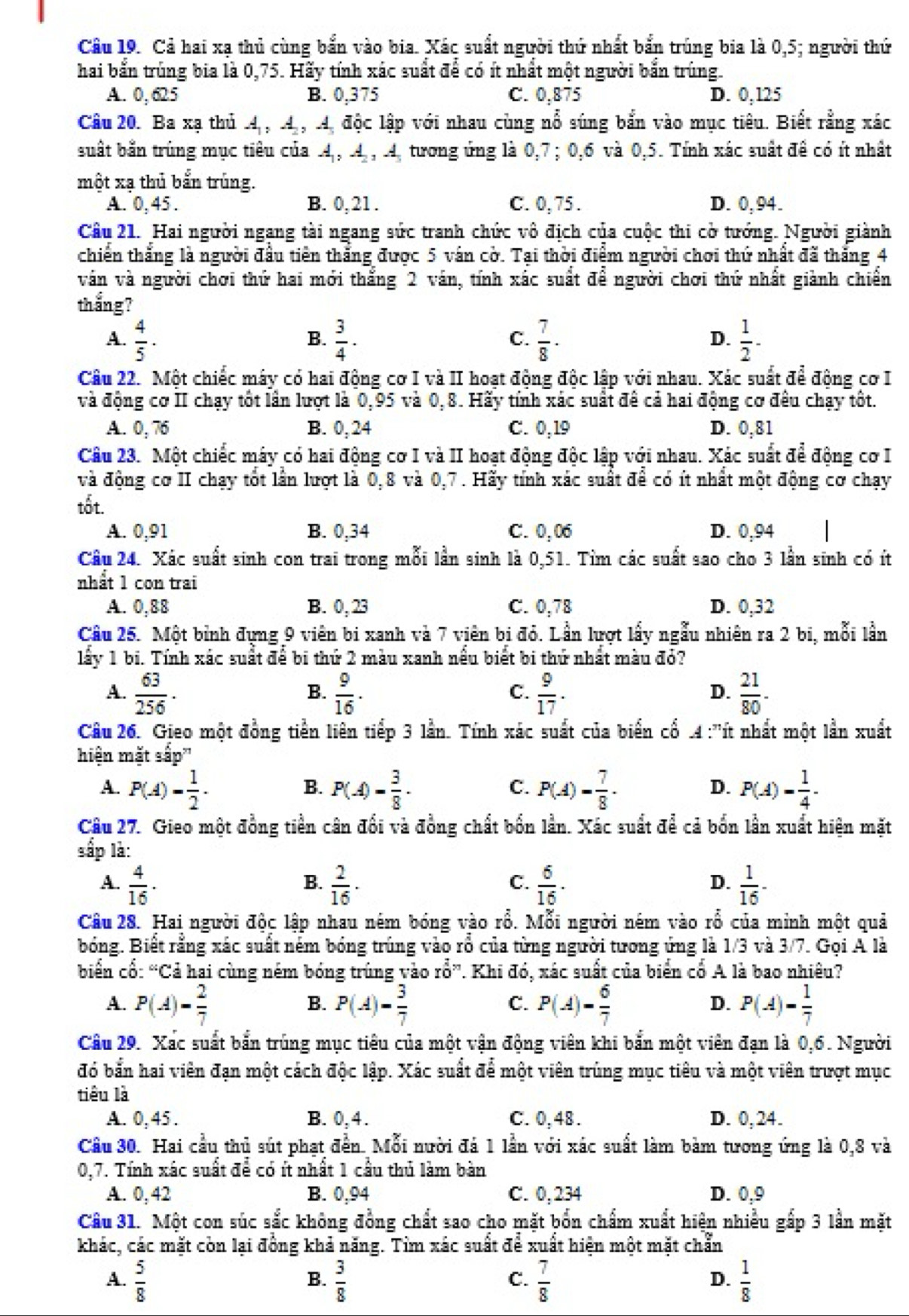 Cả hai xạ thủ cùng bắn vào bia. Xác suất người thứ nhất bắn trúng bia là 0,5; người thứ
hai bắn trùng bia là 0,75. Hãy tính xắc suất để có ít nhất một người bắn trùng.
A. 0, 625 B. 0,375 C. 0,875 D. 0,125
Câu 20. Ba xạ thủ 4 , 4 , 4. độc lập với nhau cùng nổ súng bắn vào mục tiêu. Biết rằng xác
suất bắn trùng mục tiêu của 4,, 4, , 4, tương ứng là 0,7; 0,6 và 0,5. Tính xác suất đề có ít nhật
một xạ thủ bắn trùng.
A. 0, 45 . B. 0, 21 . C. 0, 75 . D. 0, 94.
Cầu 21. Hai người ngang tài ngang sức tranh chức vô địch của cuộc thi cờ tướng. Người giành
chiến thắng là người đầu tiên thắng được 5 ván cờ. Tại thời điểm người chơi thứ nhất đã thắng 4
ván và người chơi thứ hai mới thắng 2 ván, tính xác suất để người chơi thứ nhất giành chiến
thắng?
A.  4/5 ·  3/4 ·  7/8 ·  1/2 -
B.
C.
D.
Câu 22. Một chiếc máy có hai động cơ I và II hoạt động độc lập với nhau. Xác suất để động cơ I
và động cơ II chạy tốt lần lượt là 0,95 và 0,8. Hãy tính xác suất để cả hai động cơ đêu chạy tốt.
A. 0, 76 B. 0, 24 C. 0,19 D. 0,81
Câu 23. Một chiếc máy có hai động cơ I và II hoạt động độc lập với nhau. Xác suất để động cơ I
và động cơ II chạy tốt lần lượt là 0,8 và 0,7 . Hãy tính xác suất để có ít nhất một động cơ chạy
tốt.
A. 0,91 B. 0,34 C. 0,06 D. 0,94
Câu 24. Xác suất sinh con trai trong mỗi lần sinh là 0,51. Tìm các suất sao cho 3 lần sinh có ít
nhất 1 con trai
A. 0,88 B. 0, 23 C. 0,78 D. 0,32
Câu 25. Một bình đựng 9 viên bi xanh và 7 viên bị đỏ. Lần lượt lấy ngẫu nhiên ra 2 bi, mỗi lần
lấy 1 bi. Tính xác suất để bi thứ 2 màu xanh nều biết bi thứ nhất màu đỏ?
A.  63/256 ·  9/16 ·  9/17 .  21/80 -
B.
C.
D.
Câu 26. Gieo một đồng tiền liên tiếp 3 lần. Tính xác suất của biến cổ .4 :''ít nhất một lần xuất
hiện mặt sắp'
A. P(A)= 1/2 · P(A)= 3/8 · P(A)= 7/8 · P(A)= 1/4 .
B.
C.
D.
Câu 27. Gieo một đồng tiền cân đối và đồng chất bốn lần. Xác suất để cả bốn lần xuất hiện mặt
sắp là:
A.  4/16 ·  2/16 ·  6/16 ·  1/16 ·
B.
C.
D.
Câu 28. Hai người độc lập nhau ném bóng vào rổ. Mỗi người ném vào rổ của minh một quả
bóng. Biết rằng xác suất ném bóng trúng vào rổ của từng người tương ứng là 1/3 và 3/7. Gọi A là
biển cổ: “Cả hai cùng ném bóng trúng vào rwidehat O”. Khi đó, xác suất của biển cổ A là bao nhiêu?
A. P(A)= 2/7  P(A)= 3/7  P(A)= 6/7  P(A)= 1/7 
B.
C.
D.
Câu 29. Xấc suất bắn trúng mục tiêu của một vận động viên khi bắn một viên đạn là 0,6. Người
đó bắn hai viên đạn một cách độc lập. Xác suất để một viên trùng mục tiêu và một viên trượt mục
tiêu là
A. 0, 45. B. 0,4. C. 0,48 . D. 0, 24.
Cầu 30. Hai cầu thủ sút phạt đẫn. Mỗi nười đá 1 lần với xác suất làm bảm tương ứng là 0,8 và
0,7. Tính xác suất để có ít nhất 1 cầu thủ làm bàn
A. 0, 42 B. 0,94 C. 0, 234 D. 0,9
Cầu 31. Một con súc sắc không đồng chất sao cho mặt bốn chẩm xuất hiện nhiều gấp 3 lần mặt
khác, các mặt còn lại đồng khả năng. Tim xác suất để xuất hiện một mặt chẵn
A.  5/8   3/8   7/8   1/8 
B.
C.
D.