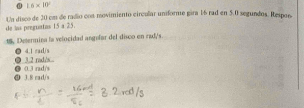 1.6* 10^2
Un disco de 20 cm de radio con movimiento circular uniforme gira 16 rad en 5.0 segundos. Respon-
de las preguntas 15 a 25.
15, Determina la velocidad angular del disco en rad/s.
@ 4.1 rad/s
ⓑ 3.2 rad/s..
© 0.3 rad/s
④ 3.8 rad/s