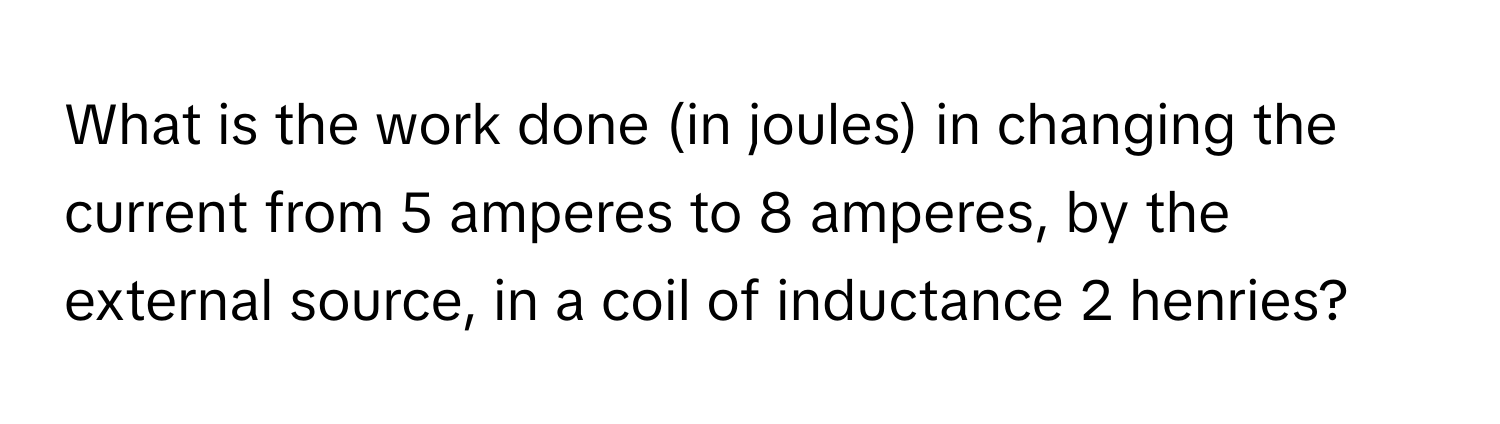 What is the work done (in joules) in changing the current from 5 amperes to 8 amperes, by the external source, in a coil of inductance 2 henries?