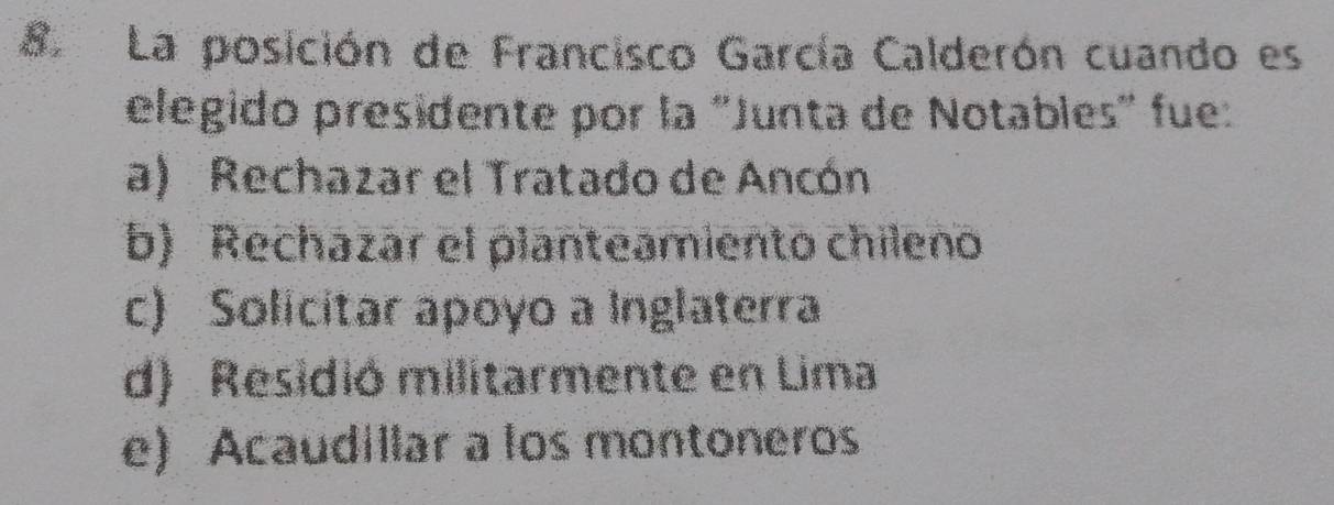 La posición de Francisco García Calderón cuando es
elegido presidente por la "Junta de Notables" fue:
a) Rechazar el Tratado de Ancón
b) Rechazar el planteamiento chileno
c) Solicitar apoyo a Inglaterra
d) Residió militarmente en Lima
e) Acaudillar a los montoneros