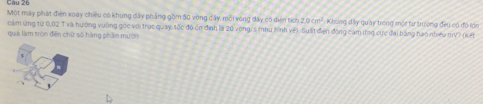 Một máy phát điện xoay chiều có khung dây phẳng gồm 50 vòng dây, mỏi vòng dây có diện tích 2,0cm^2 Khung dây quay trong một từ trường đeu có độ lớn 
cảm ứng từ 0,02 T và hướng vuống góc với trục quay, tốc độ ốn định là 20 vòng/s (như hình vẽ). Suất điện động cảm ứng cực đai băng bao nhiều mV? (Kết 
quả làm tròn đến chữ số hàng phần mười)