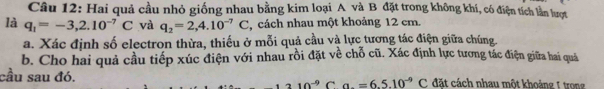 Hai quả cầu nhỏ giống nhau bằng kim loại A và B đặt trong không khí, có điện tích lần lượt 
là q_1=-3,2.10^(-7)C và q_2=2,4.10^(-7)C cách nhau một khoảng 12 cm. 
a. Xác định số electron thừa, thiếu ở mỗi quả cầu và lực tương tác điện giữa chúng. 
b. Cho hai quả cầu tiếp xúc điện với nhau rồi đặt về chỗ cũ. Xác định lực tương tác điện giữa hai quá 
cầu sau đó. C đặt cách nhau một khoảng 1 trong
210^(-9) C. a. =6.5.10^(-9)C