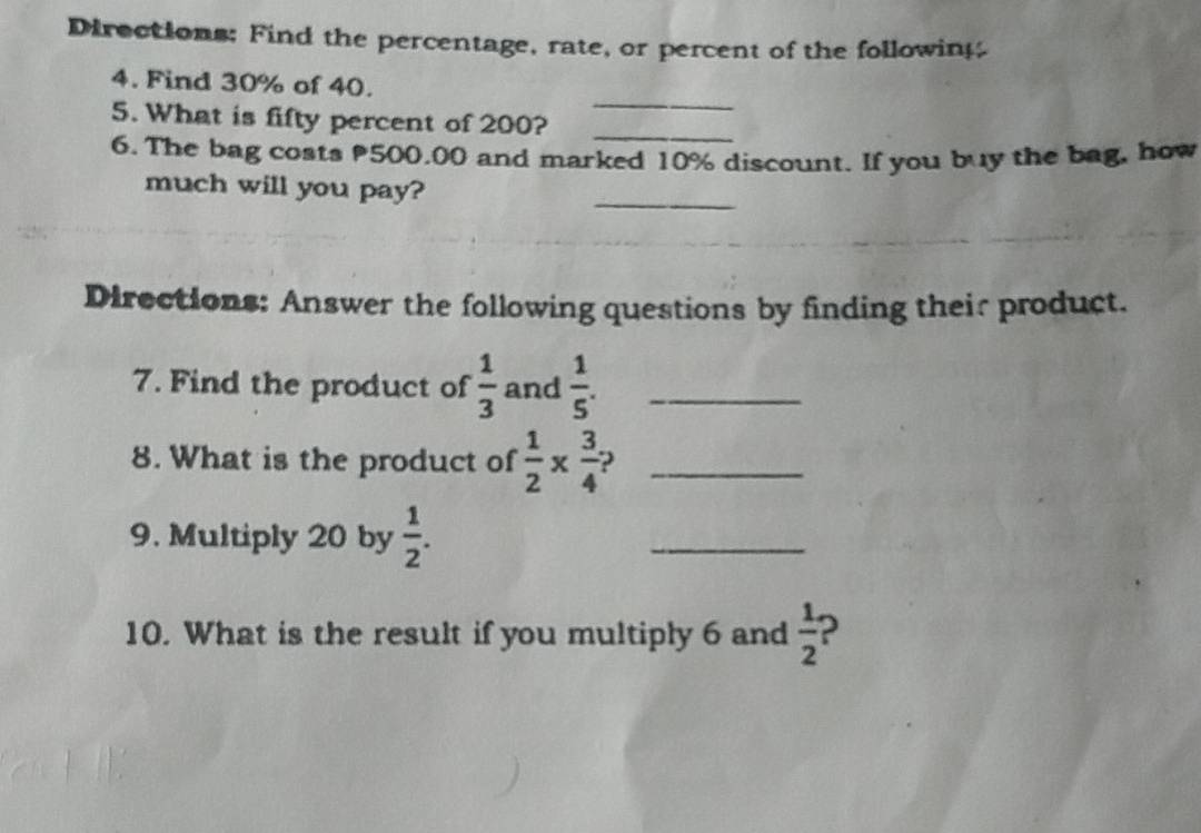 Directions; Find the percentage, rate, or percent of the following 
_ 
4. Find 30% of 40. 
5. What is fifty percent of 200?_ 
6. The bag costs 500,00 and marked 10% discount. If you buy the bag, how 
_ 
much will you pay? 
Directions: Answer the following questions by finding their product. 
7. Find the product of  1/3  and  1/5 . _ 
8. What is the product of  1/2 *  3/4  _ 
9. Multiply 20 by  1/2 . 
_ 
10. What is the result if you multiply 6 and  1/2  2