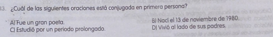 3 ¿Cuál de las siguientes oraciones está conjugada en primera persona?
A)Fue un gran poeta. B) Nací el 13 de noviembre de 1980.
C) Estudió por un periodo prolongado. D) Vivió al lado de sus padres.