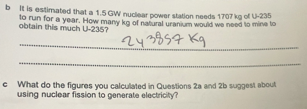 It is estimated that a 1.5 GW nuclear power station needs 1707kg of U-235
to run for a year. How many kg of natural uranium would we need to mine to 
obtain this much U-235? 
_ 
_ 
c What do the figures you calculated in Questions 2a and 2b suggest about 
using nuclear fission to generate electricity?