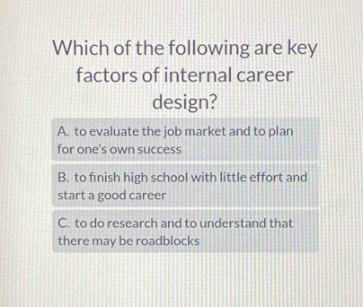 Which of the following are key
factors of internal career
design?
A. to evaluate the job market and to plan
for one's own success
B. to finish high school with little effort and
start a good career
C. to do research and to understand that
there may be roadblocks