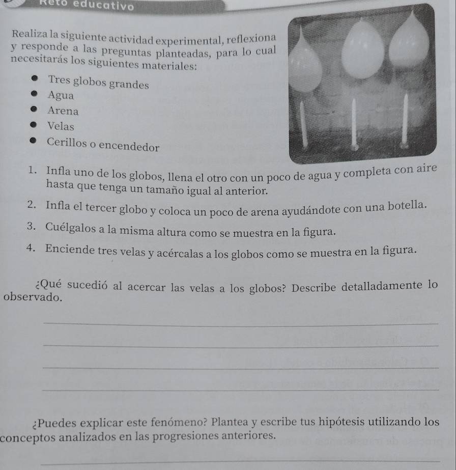 Reto educativo 
Realiza la siguiente actividad experimental, reflexiona 
y responde a las preguntas planteadas, para lo cual 
necesitarás los siguientes materiales: 
Tres globos grandes 
Agua 
Arena 
Velas 
Cerillos o encendedor 
1. Infla uno de los globos, llena el otro con un po 
hasta que tenga un tamaño igual al anterior. 
2. Infla el tercer globo y coloca un poco de arena ayudándote con una botella. 
3. Cuélgalos a la misma altura como se muestra en la figura. 
4. Enciende tres velas y acércalas a los globos como se muestra en la figura. 
¿Qué sucedió al acercar las velas a los globos? Describe detalladamente lo 
observado. 
_ 
_ 
_ 
_ 
¿Puedes explicar este fenómeno? Plantea y escribe tus hipótesis utilizando los 
conceptos analizados en las progresiones anteriores. 
_