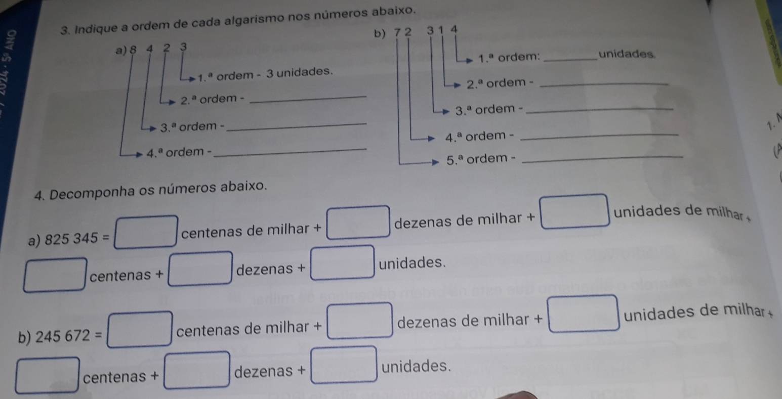 Indique a ordem de cada algarismo nos números abaixo.
b) 72
a) § 4 2 3 3 1 4
1.^a ordem: _unidades
1. ordem - 3 unidades.
2.^a ordem -_
2.^a ordem -_
3.^a ordem -_
3.^a ordem -
_
1.
_
4.^a ordem -
_
4.^a ordem -
5.^a ordem -
_
4. Decomponha os números abaixo.
a) 825345= centenas de milhar + dezenas de milhar +
u i r 
centenas × dezenas +
unidades.
b) 245672= centenas de milhar dezenas de milhar + unidades de milhar 
centenas dezenas unidades.