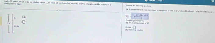 circle (sea the figure) A wire 30 meters long is to be cut into two pieces. One piece will be shaped as a square, and the other piece will be shaped as a Answer the following questions 
(a) Express the total area A enclosed by the pieces of wire as a function of the longth x of a side of the square
A(x)=x^2+ (4x^3-60x+225)/x 
30 m (b) What is the derain of A? (Simplify your answer ) 
□ 
s0 . domain (Type internal notation )