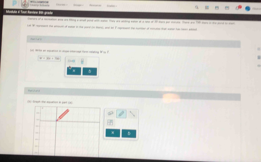 WILLIAMSON 
County Schools Courses Groups - Resources Grades - 
Kinne 
Module 4 Test Review 8th grade 
Owners of a recreation area are filling a small pond with water. They are adding water at a rate of 30 liters per minute. There are 700 liters in the pond to start 
Let W represent the amount of water in the pond (in liters), and let T represent the number of minutes that water has been added. 
Part L of 3 
(a) Write an equation in slope-intercept form relating W to T.
W=30t+700  □ /□  
□ -□
× 
Part 2 of 3 
(b) Graph the equation in part (a).
w
606
500 × 5

200