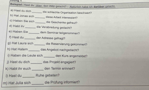 Beispiel: Hast du _über den Witz gelacht? - _Natürlich habe ich darüber gelacht 
a) Hast du dich _die schlechte Organisation beschwert? 
b) Hat Jonas sich _diese Arbeit interessiert? 
c) Haben Sie sich _die Geschenke gefreut? 
d) Habt ihr _die Verabredung gedacht? 
e) Haben Sie _dem Seminar teilgenommen? 
f) Hast du_ der Adresse gefragt? 
g) Hat Laura sich _die Reservierung gekümmert? 
h) Hat Hatem _das Angebot nachgedacht? 
i) Haben die Leute sich _den Kurs angemeldet? 
j) Hast du dich _das Projekt engagiert? 
k) Habt ihr euch _den Termin erinnert? 
l) Hast du _Ruhe gebeten? 
m) Hat Julia sich _die Prüfung informiert?